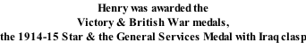 Henry was awarded the Victory & British War medals, the 1914-15 Star & the General Services Medal with Iraq clasp